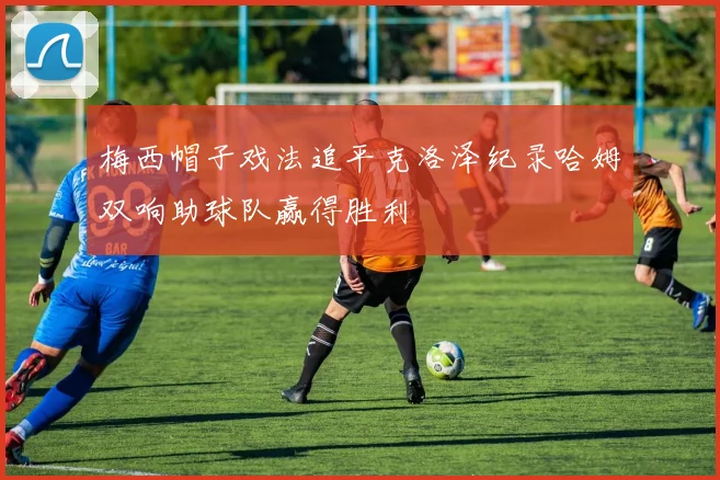 梅西帽子戏法追平克洛泽纪录哈姆双响助球队赢得胜利