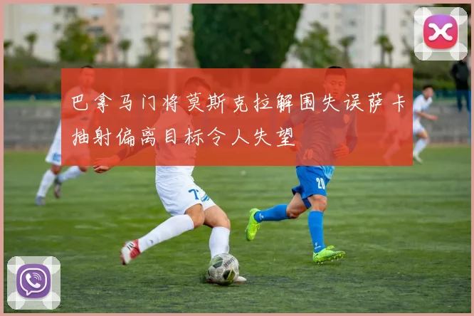 巴拿马门将莫斯克拉解围失误萨卡抽射偏离目标令人失望