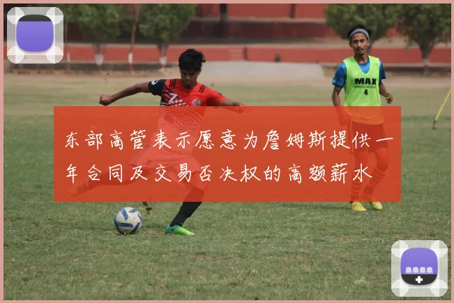 东部高管表示愿意为詹姆斯提供一年合同及交易否决权的高额薪水