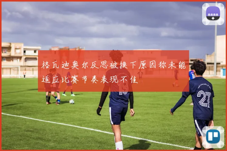 格瓦迪奥尔反思被换下原因称未能适应比赛节奏表现不佳