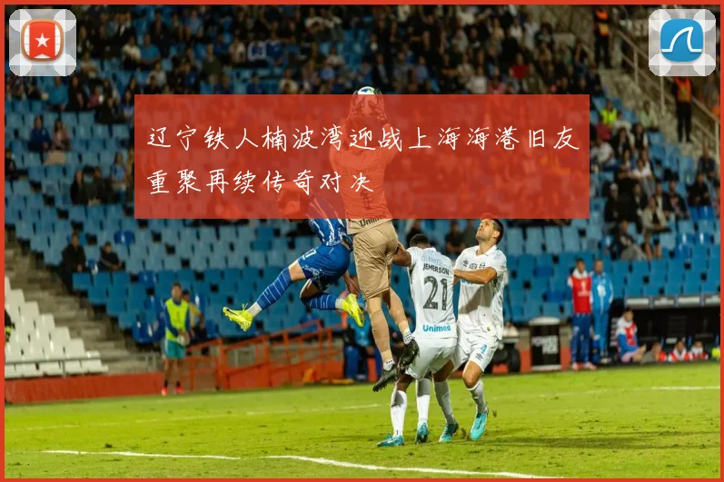 辽宁铁人楠波湾迎战上海海港旧友重聚再续传奇对决