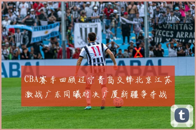 CBA赛季回顾辽宁青岛交锋北京江苏激战广东同曦对决广厦新疆争夺战精彩纷呈