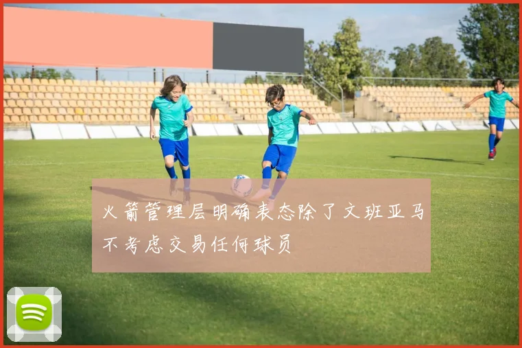 火箭管理层明确表态除了文班亚马不考虑交易任何球员
