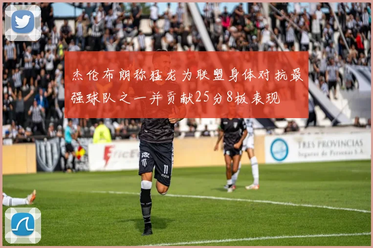 杰伦布朗称猛龙为联盟身体对抗最强球队之一并贡献25分8板表现