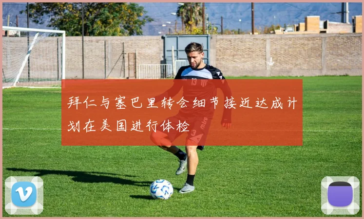 拜仁与塞巴里转会细节接近达成计划在美国进行体检