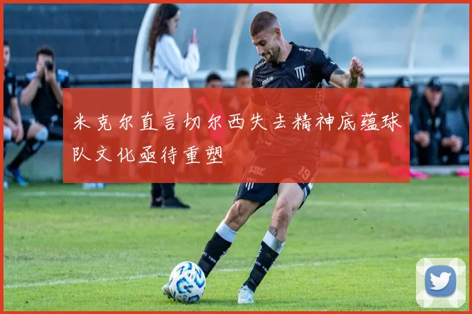 米克尔直言切尔西失去精神底蕴球队文化亟待重塑