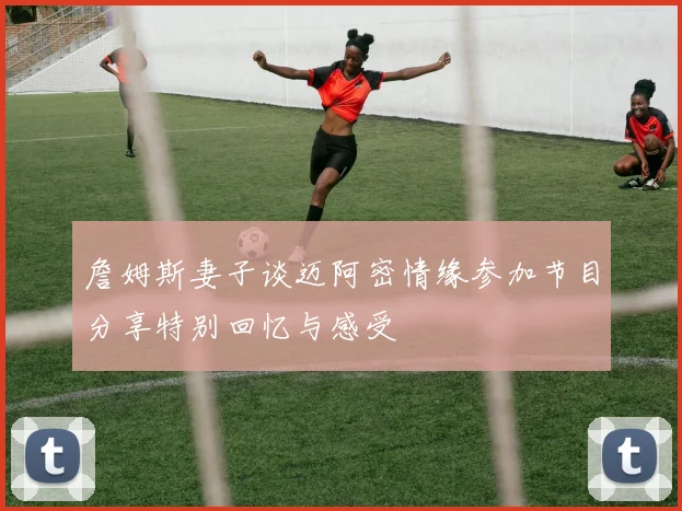 詹姆斯妻子谈迈阿密情缘参加节目分享特别回忆与感受