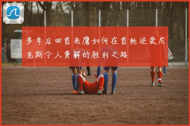 多年后回首老鹰如何在首轮逆袭尼克斯令人费解的胜利之路