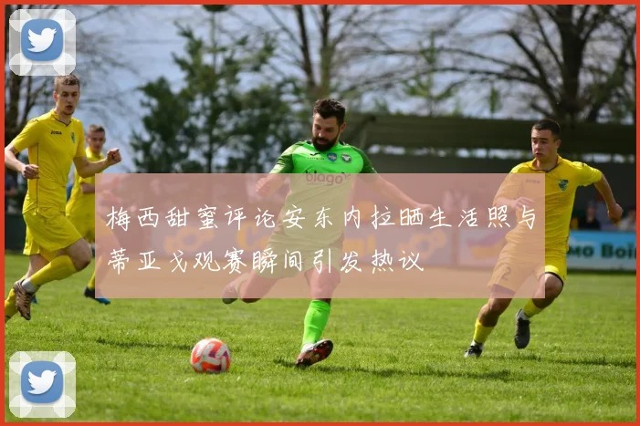 梅西甜蜜评论安东内拉晒生活照与蒂亚戈观赛瞬间引发热议