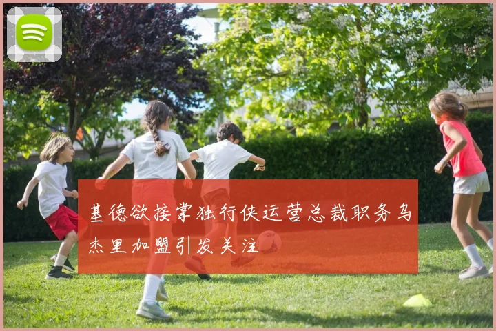 基德欲接掌独行侠运营总裁职务乌杰里加盟引发关注