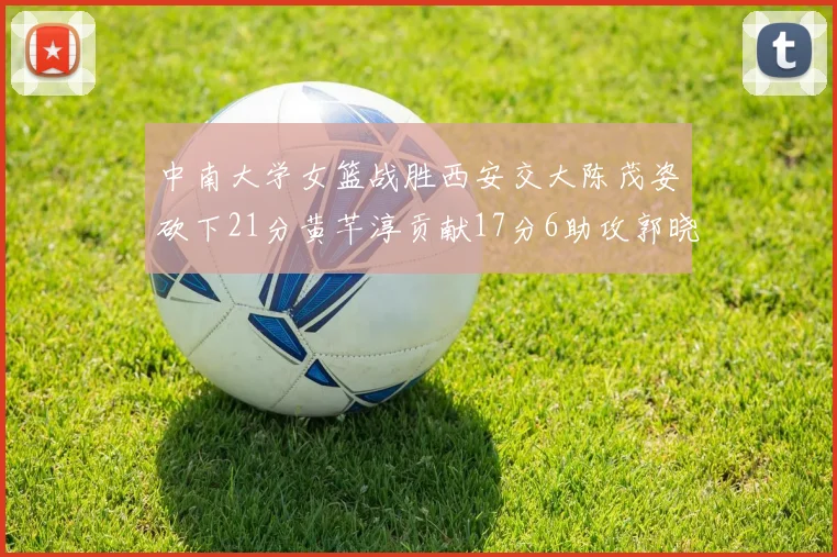 中南大学女篮战胜西安交大陈茂姿砍下21分黄芊淳贡献17分6助攻郭晓妮18分表现出色
