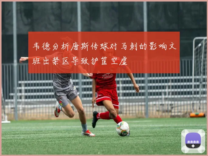 韦德分析唐斯传球对马刺的影响文班出禁区导致护筐空虚