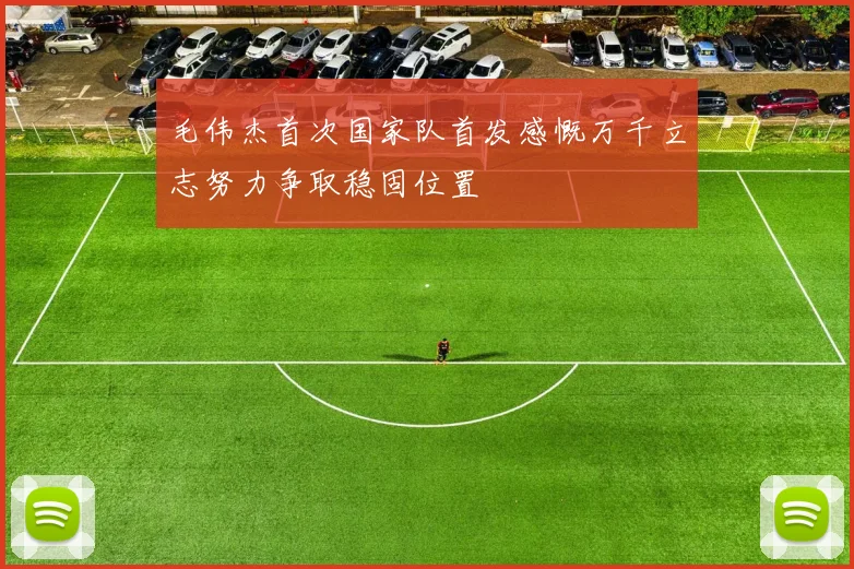 毛伟杰首次国家队首发感慨万千立志努力争取稳固位置