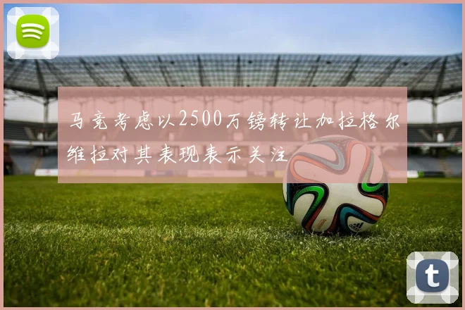 马竞考虑以2500万镑转让加拉格尔维拉对其表现表示关注