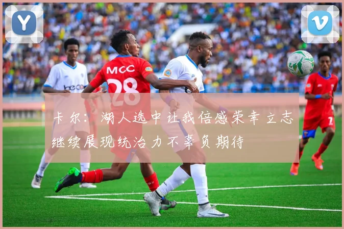 卡尔：湖人选中让我倍感荣幸立志继续展现统治力不辜负期待