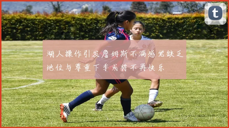湖人操作引发詹姆斯不满感觉缺乏地位与尊重下季或将不再快乐