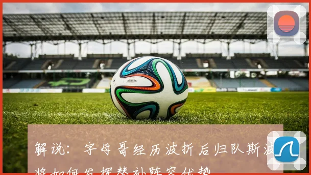 解说：字母哥经历波折后归队斯波将如何发挥替补阵容优势