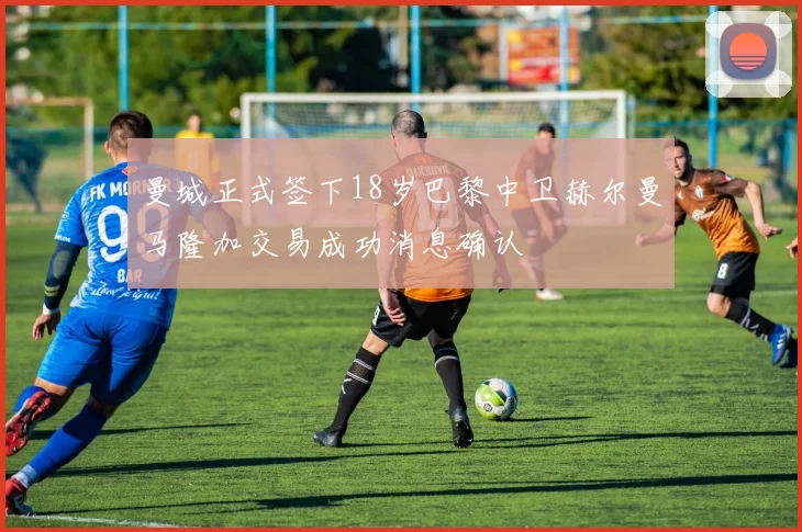 曼城正式签下18岁巴黎中卫赫尔曼马隆加交易成功消息确认