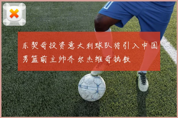东契奇投资意大利球队将引入中国男篮前主帅乔尔杰维奇执教